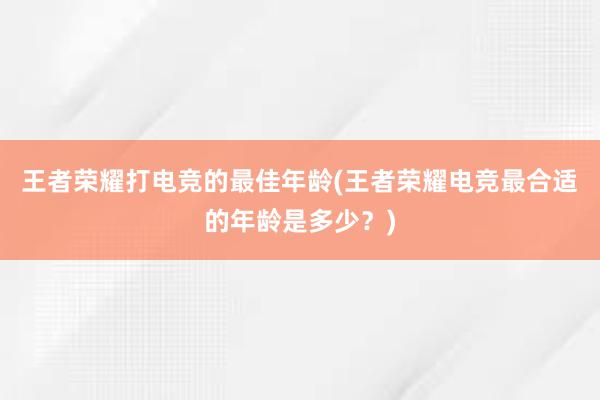 王者荣耀打电竞的最佳年龄(王者荣耀电竞最合适的年龄是多少？)