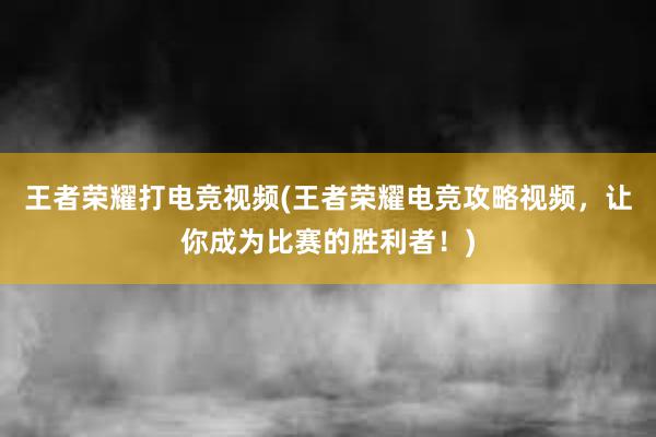 王者荣耀打电竞视频(王者荣耀电竞攻略视频，让你成为比赛的胜利者！)