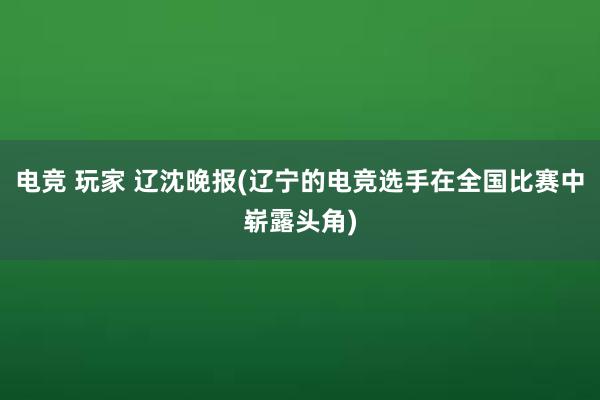 电竞 玩家 辽沈晚报(辽宁的电竞选手在全国比赛中崭露头角)