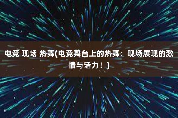 电竞 现场 热舞(电竞舞台上的热舞：现场展现的激情与活力！)