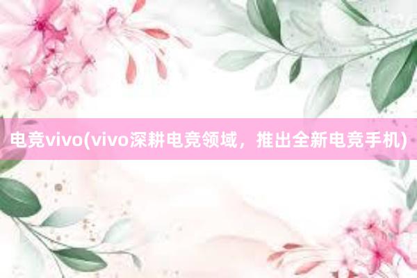 电竞vivo(vivo深耕电竞领域，推出全新电竞手机)