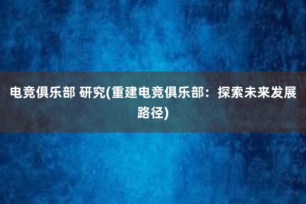 电竞俱乐部 研究(重建电竞俱乐部：探索未来发展路径)