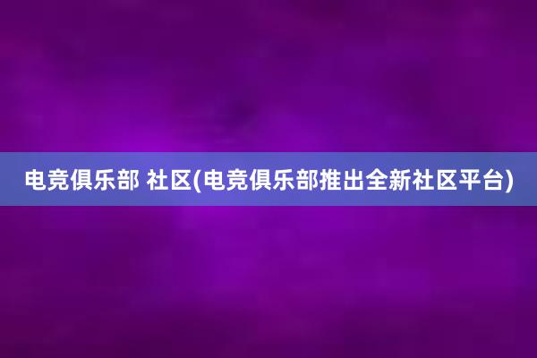 电竞俱乐部 社区(电竞俱乐部推出全新社区平台)