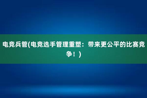 电竞兵管(电竞选手管理重塑：带来更公平的比赛竞争！)