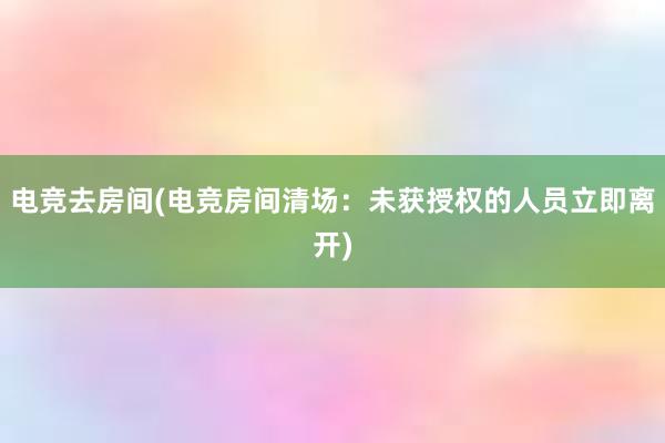 电竞去房间(电竞房间清场：未获授权的人员立即离开)