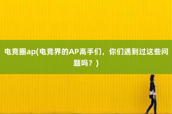 电竞圈ap(电竞界的AP高手们，你们遇到过这些问题吗？)