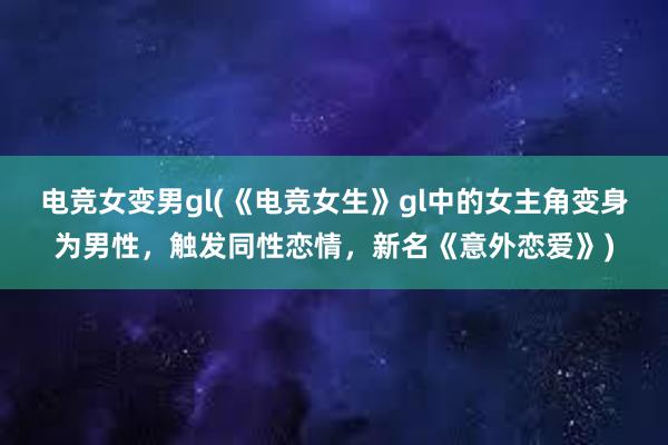 电竞女变男gl(《电竞女生》gl中的女主角变身为男性，触发同性恋情，新名《意外恋爱》)