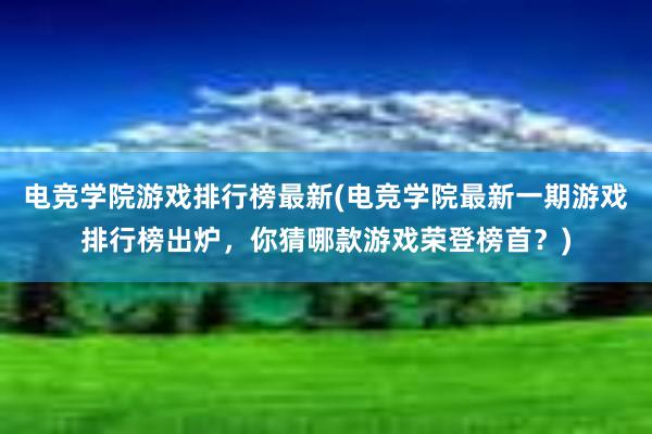 电竞学院游戏排行榜最新(电竞学院最新一期游戏排行榜出炉，你猜哪款游戏荣登榜首？)