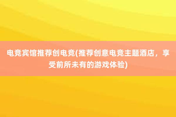 电竞宾馆推荐创电竞(推荐创意电竞主题酒店，享受前所未有的游戏体验)