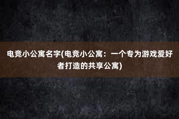 电竞小公寓名字(电竞小公寓：一个专为游戏爱好者打造的共享公寓)