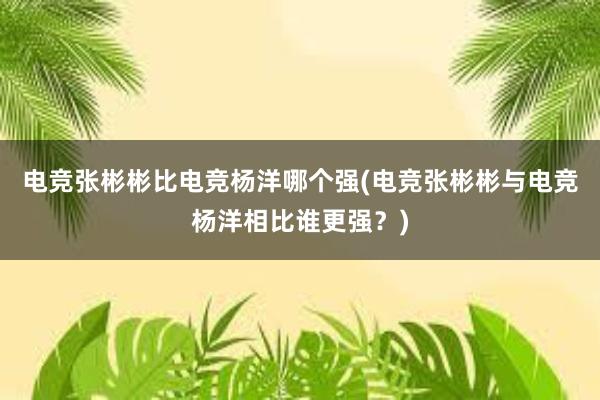 电竞张彬彬比电竞杨洋哪个强(电竞张彬彬与电竞杨洋相比谁更强？)