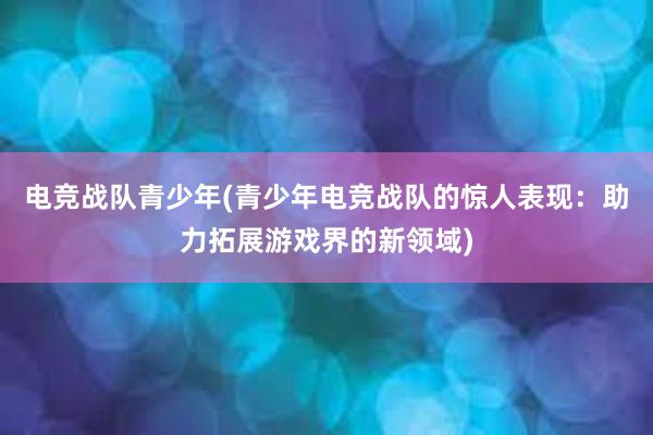 电竞战队青少年(青少年电竞战队的惊人表现：助力拓展游戏界的新领域)