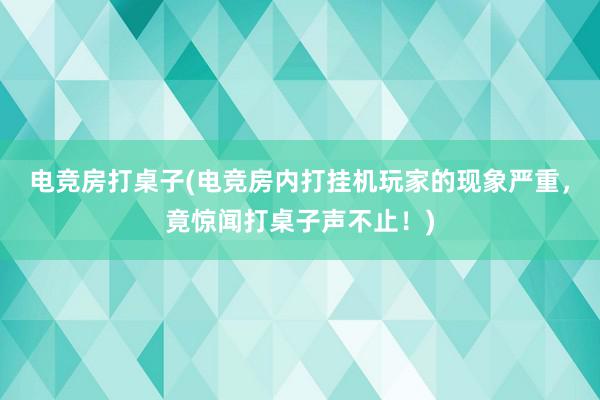 电竞房打桌子(电竞房内打挂机玩家的现象严重，竟惊闻打桌子声不止！)