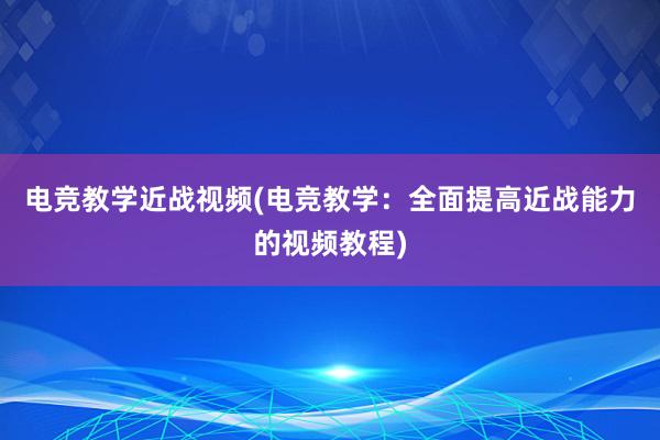 电竞教学近战视频(电竞教学：全面提高近战能力的视频教程)