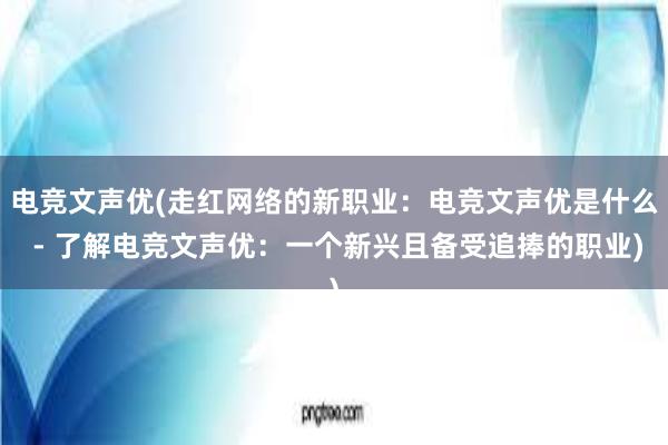 电竞文声优(走红网络的新职业：电竞文声优是什么 - 了解电竞文声优：一个新兴且备受追捧的职业)