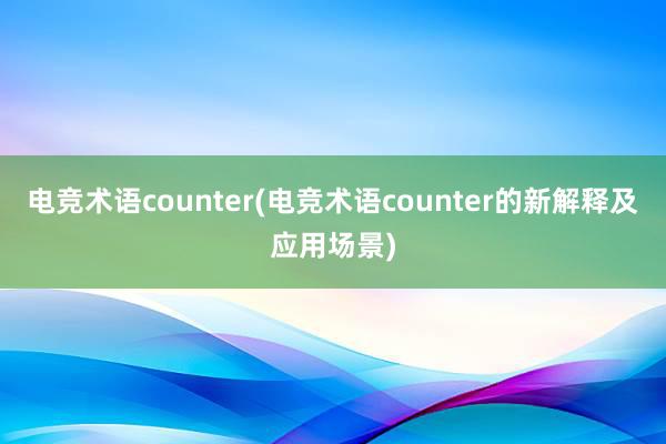 电竞术语counter(电竞术语counter的新解释及应用场景)