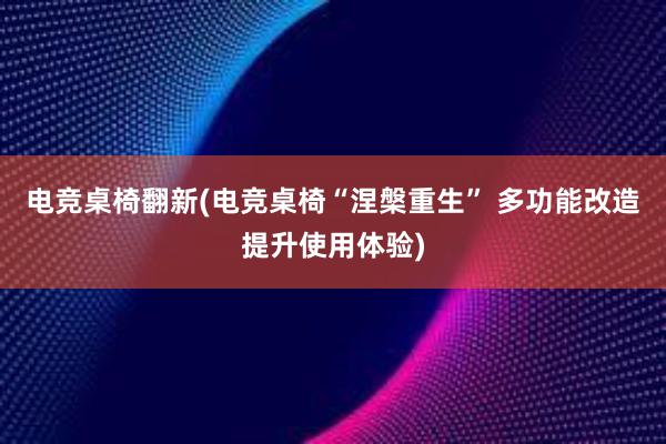 电竞桌椅翻新(电竞桌椅“涅槃重生” 多功能改造提升使用体验)