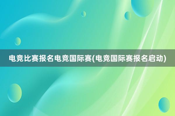 电竞比赛报名电竞国际赛(电竞国际赛报名启动)