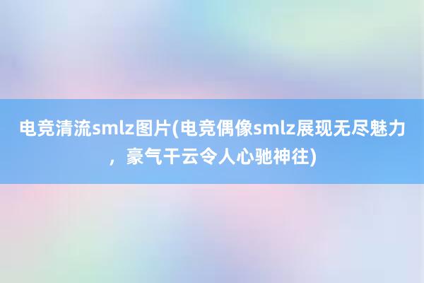 电竞清流smlz图片(电竞偶像smlz展现无尽魅力，豪气干云令人心驰神往)