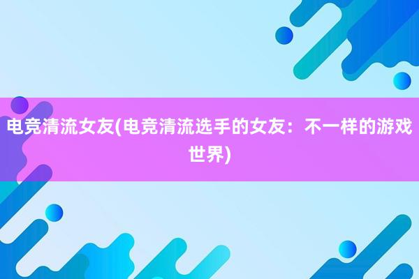 电竞清流女友(电竞清流选手的女友：不一样的游戏世界)