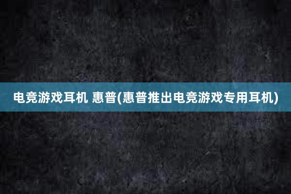 电竞游戏耳机 惠普(惠普推出电竞游戏专用耳机)