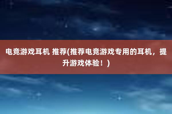 电竞游戏耳机 推荐(推荐电竞游戏专用的耳机，提升游戏体验！)