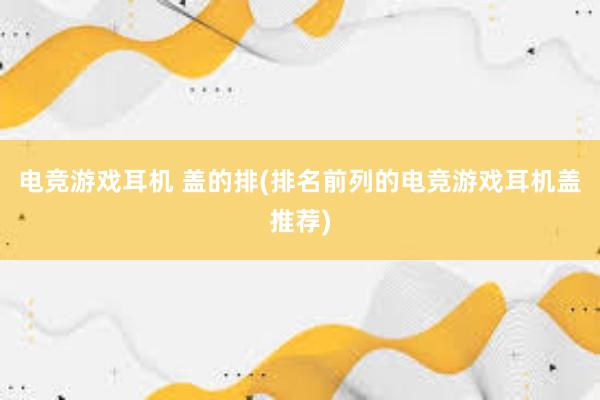 电竞游戏耳机 盖的排(排名前列的电竞游戏耳机盖推荐)