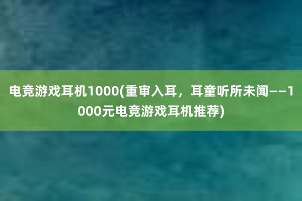 电竞游戏耳机1000(重审入耳，耳童听所未闻——1000元电竞游戏耳机推荐)