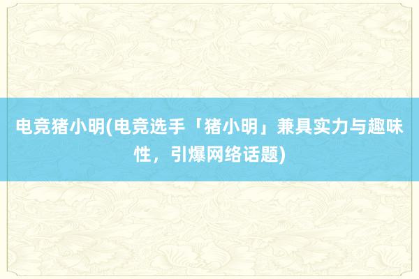 电竞猪小明(电竞选手「猪小明」兼具实力与趣味性，引爆网络话题)