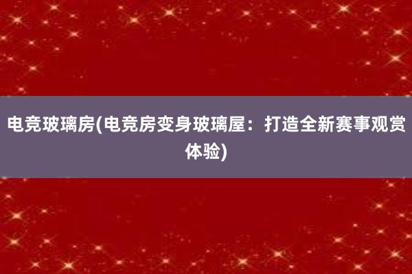 电竞玻璃房(电竞房变身玻璃屋：打造全新赛事观赏体验)