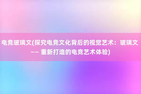 电竞玻璃文(探究电竞文化背后的视觉艺术：玻璃文 —— 重新打造的电竞艺术体验)