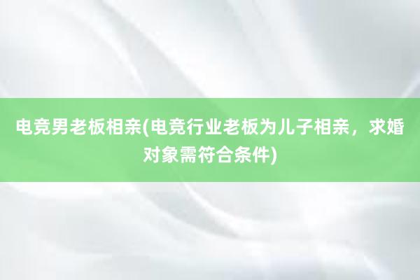 电竞男老板相亲(电竞行业老板为儿子相亲，求婚对象需符合条件)