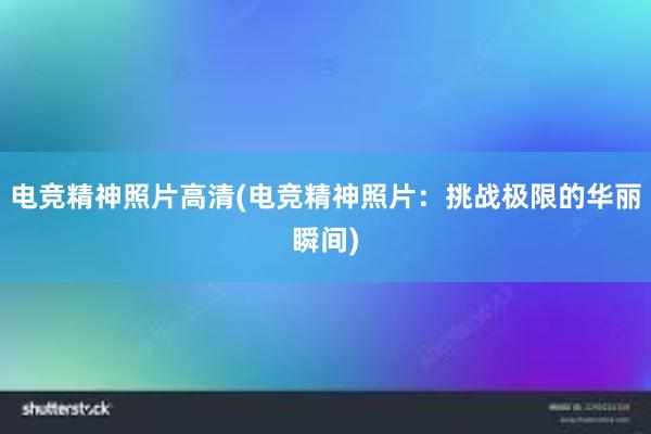 电竞精神照片高清(电竞精神照片：挑战极限的华丽瞬间)