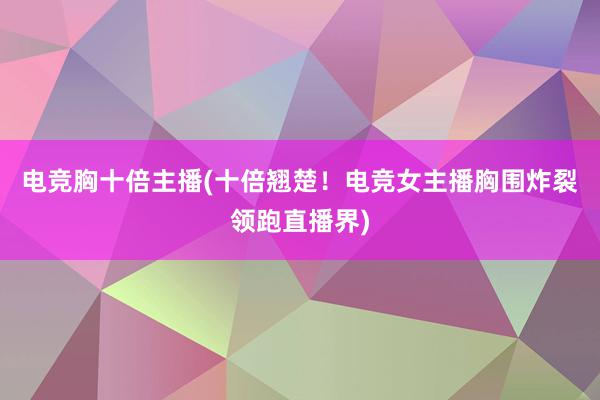 电竞胸十倍主播(十倍翘楚！电竞女主播胸围炸裂领跑直播界)