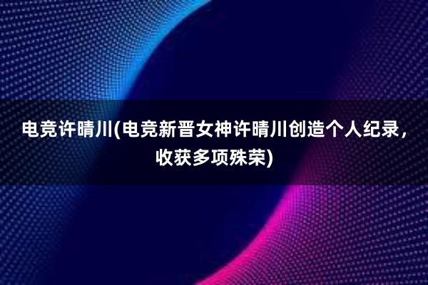 电竞许晴川(电竞新晋女神许晴川创造个人纪录，收获多项殊荣)