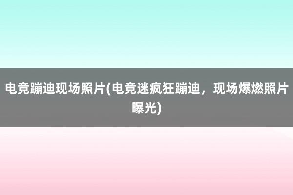 电竞蹦迪现场照片(电竞迷疯狂蹦迪，现场爆燃照片曝光)