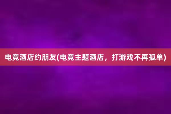 电竞酒店约朋友(电竞主题酒店，打游戏不再孤单)