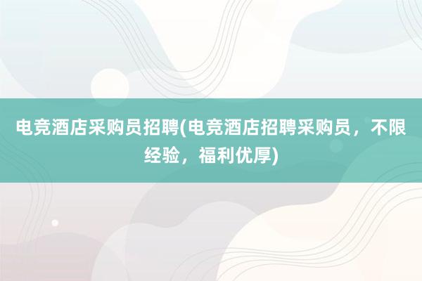 电竞酒店采购员招聘(电竞酒店招聘采购员，不限经验，福利优厚)