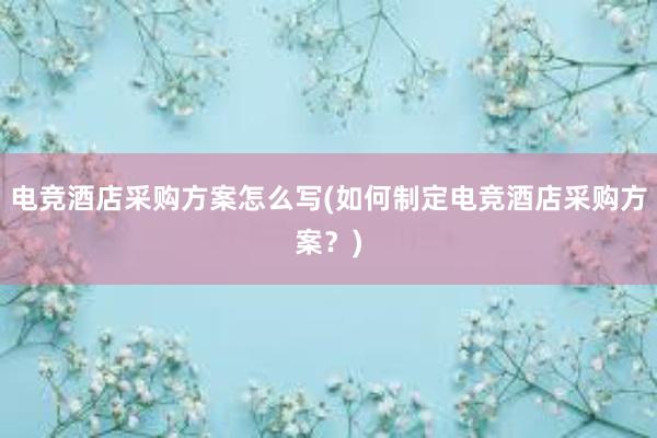 电竞酒店采购方案怎么写(如何制定电竞酒店采购方案？)