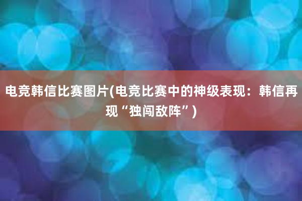 电竞韩信比赛图片(电竞比赛中的神级表现：韩信再现“独闯敌阵”)