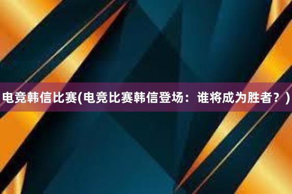 电竞韩信比赛(电竞比赛韩信登场：谁将成为胜者？)