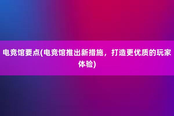 电竞馆要点(电竞馆推出新措施，打造更优质的玩家体验)