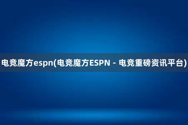 电竞魔方espn(电竞魔方ESPN - 电竞重磅资讯平台)