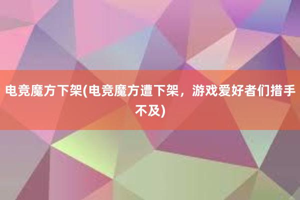 电竞魔方下架(电竞魔方遭下架，游戏爱好者们措手不及)