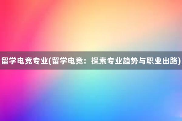 留学电竞专业(留学电竞：探索专业趋势与职业出路)