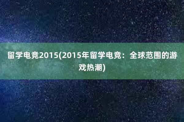 留学电竞2015(2015年留学电竞：全球范围的游戏热潮)