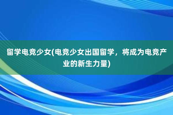 留学电竞少女(电竞少女出国留学，将成为电竞产业的新生力量)