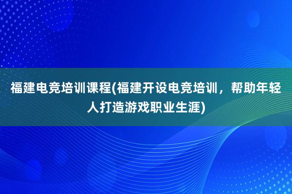 福建电竞培训课程(福建开设电竞培训，帮助年轻人打造游戏职业生涯)