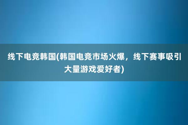 线下电竞韩国(韩国电竞市场火爆，线下赛事吸引大量游戏爱好者)