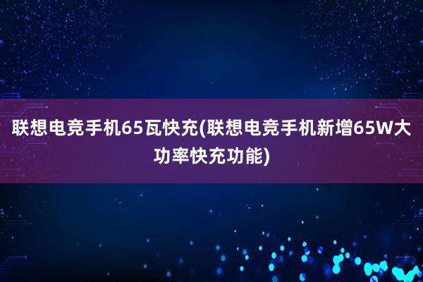 联想电竞手机65瓦快充(联想电竞手机新增65W大功率快充功能)